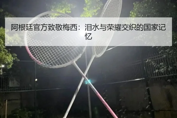 阿根廷官方致敬梅西：泪水与荣耀交织的国家记忆